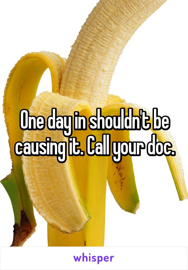 One day in shouldn't be causing it. Call your doc.