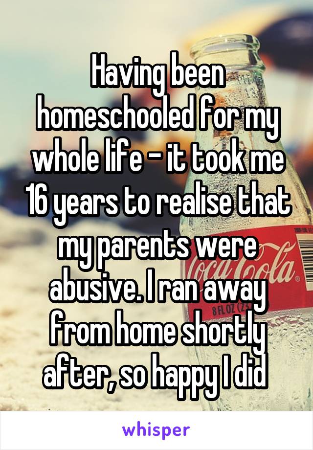 Having been homeschooled for my whole life - it took me 16 years to realise that my parents were abusive. I ran away from home shortly after, so happy I did 