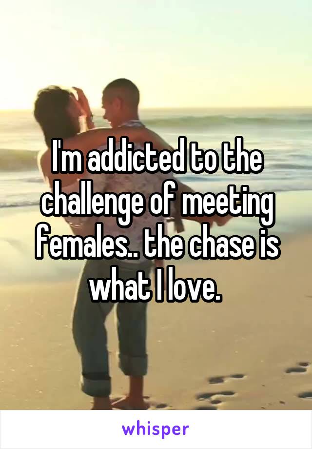 I'm addicted to the challenge of meeting females.. the chase is what I love. 