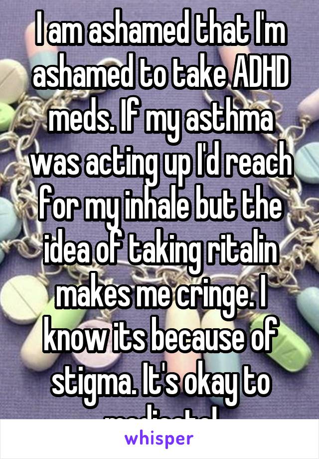 I am ashamed that I'm ashamed to take ADHD meds. If my asthma was acting up I'd reach for my inhale but the idea of taking ritalin makes me cringe. I know its because of stigma. It's okay to medicate!