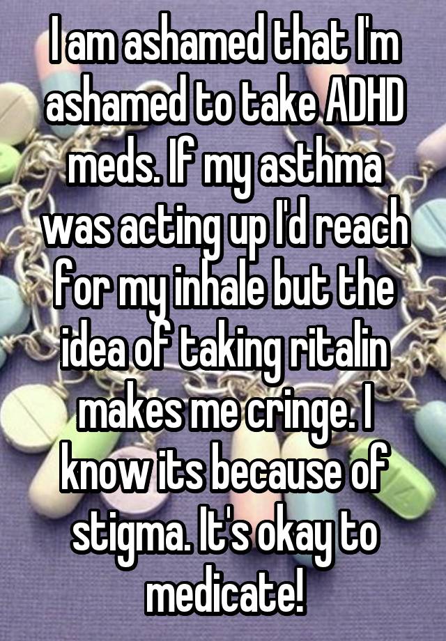 I am ashamed that I'm ashamed to take ADHD meds. If my asthma was acting up I'd reach for my inhale but the idea of taking ritalin makes me cringe. I know its because of stigma. It's okay to medicate!