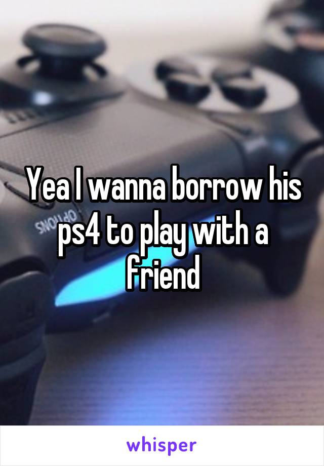 Yea I wanna borrow his ps4 to play with a friend