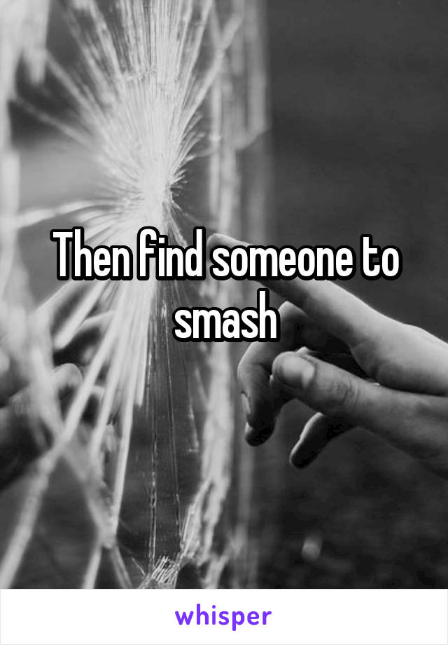 Then find someone to smash
