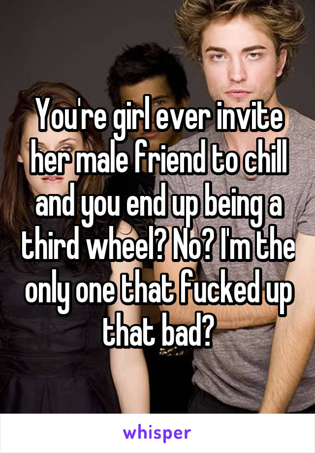 You're girl ever invite her male friend to chill and you end up being a third wheel? No? I'm the only one that fucked up that bad?