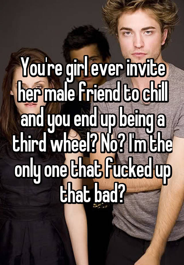 You're girl ever invite her male friend to chill and you end up being a third wheel? No? I'm the only one that fucked up that bad?