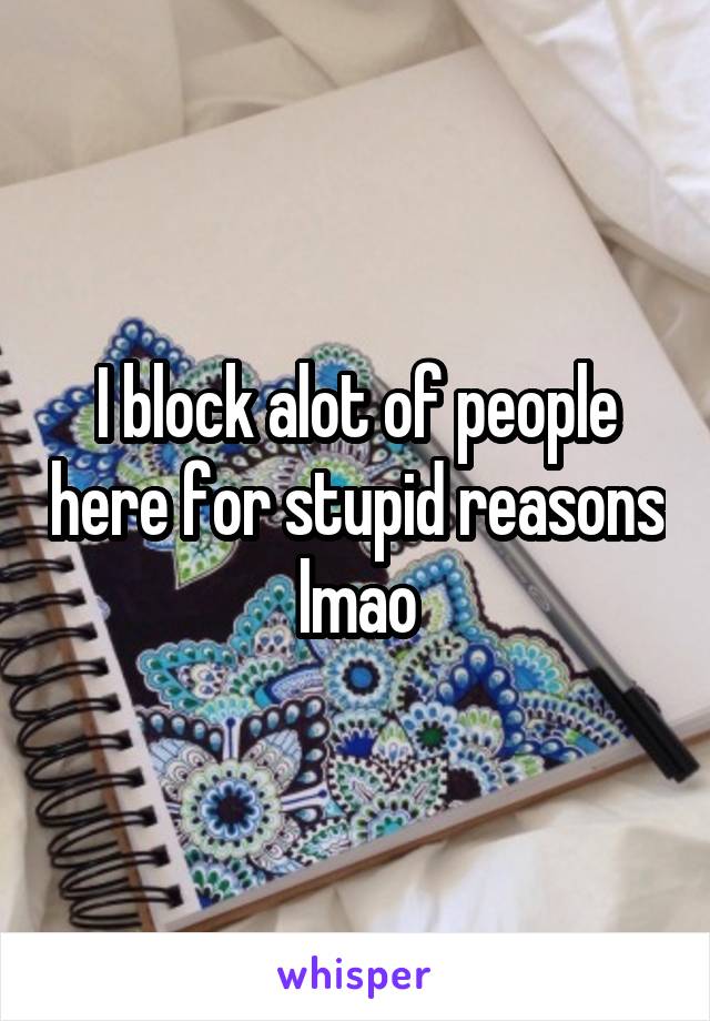 I block alot of people here for stupid reasons lmao