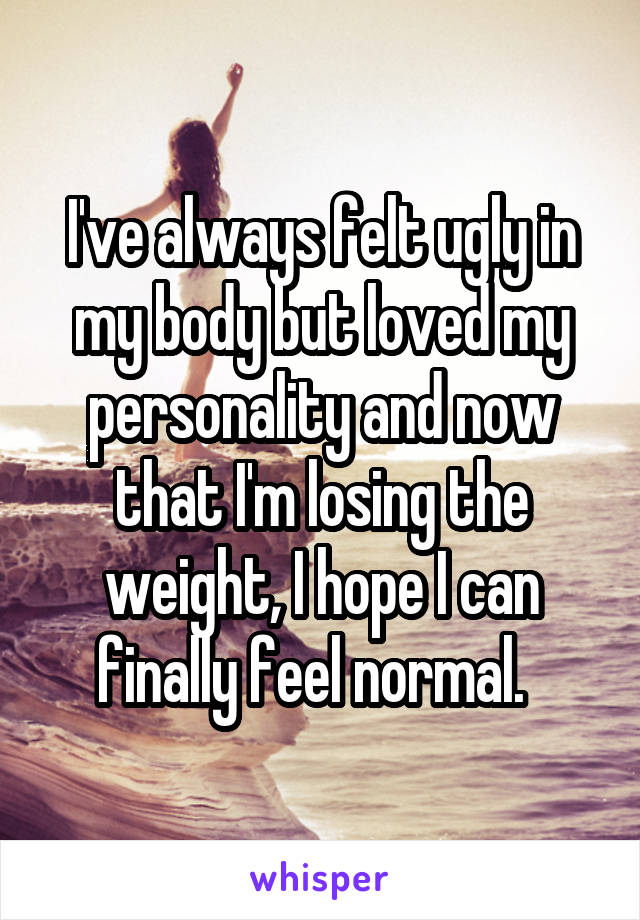 I've always felt ugly in my body but loved my personality and now that I'm losing the weight, I hope I can finally feel normal.  