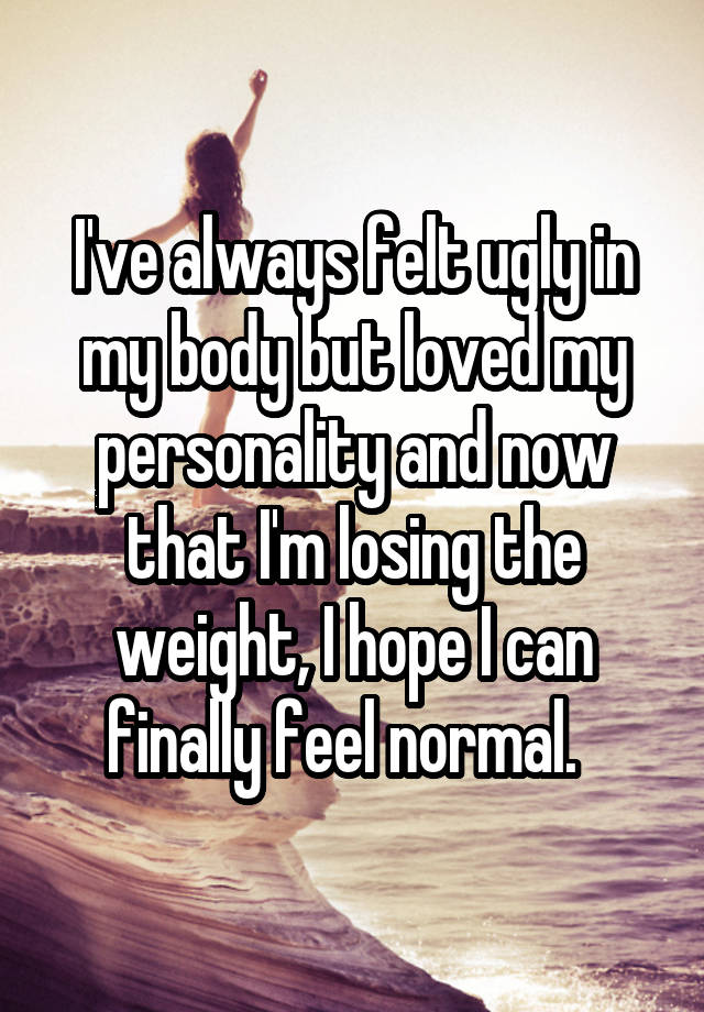 I've always felt ugly in my body but loved my personality and now that I'm losing the weight, I hope I can finally feel normal.  