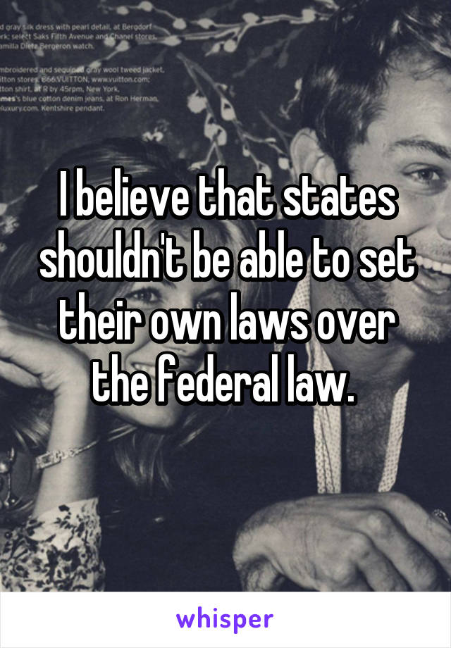 I believe that states shouldn't be able to set their own laws over the federal law. 
