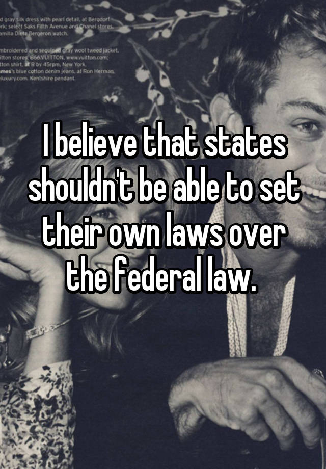 I believe that states shouldn't be able to set their own laws over the federal law. 
