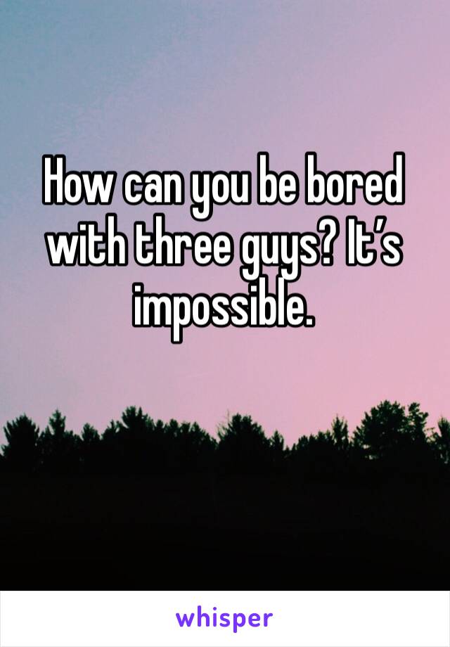 How can you be bored with three guys? It’s impossible. 