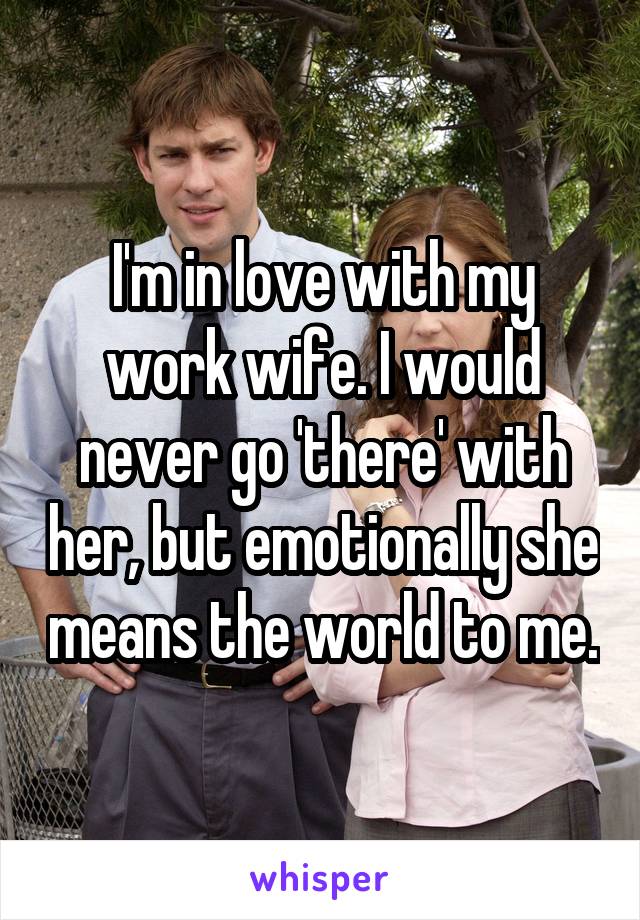 I'm in love with my work wife. I would never go 'there' with her, but emotionally she means the world to me.