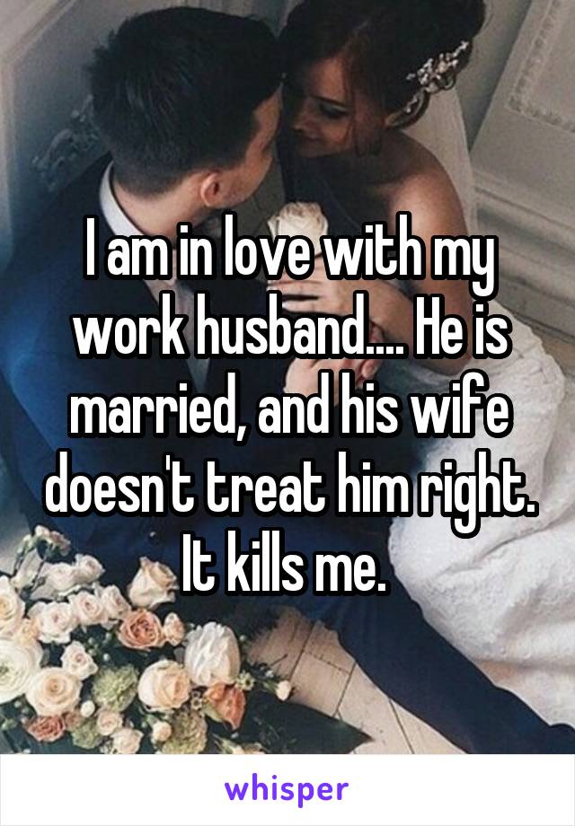 I am in love with my work husband.... He is married, and his wife doesn't treat him right. It kills me. 