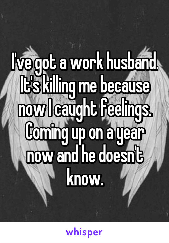 I've got a work husband. It's killing me because now I caught feelings. Coming up on a year now and he doesn't know.