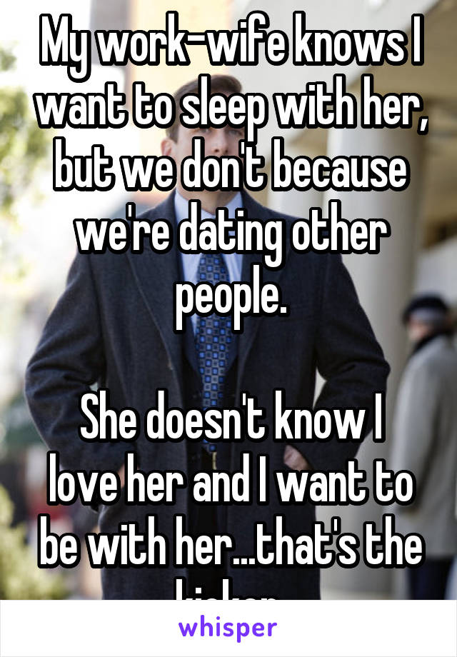 My work-wife knows I want to sleep with her, but we don't because we're dating other people.

She doesn't know I love her and I want to be with her...that's the kicker.