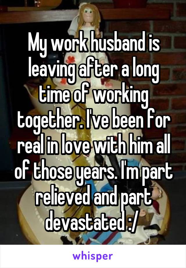 My work husband is leaving after a long time of working together. I've been for real in love with him all of those years. I'm part relieved and part devastated :/ 
