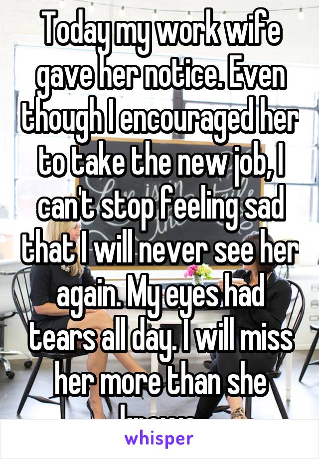 Today my work wife gave her notice. Even though I encouraged her to take the new job, I can't stop feeling sad that I will never see her again. My eyes had tears all day. I will miss her more than she knows.