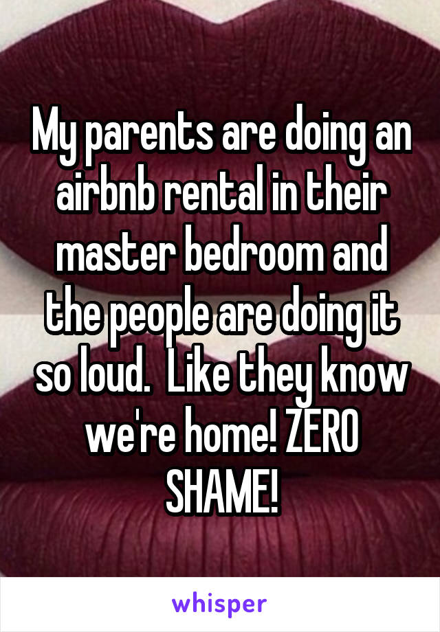 My parents are doing an airbnb rental in their master bedroom and the people are doing it so loud.  Like they know we're home! ZERO SHAME!