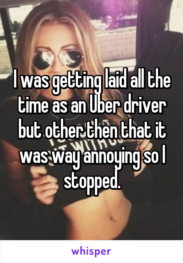 I was getting laid all the time as an Uber driver but other then that it was way annoying so I stopped.