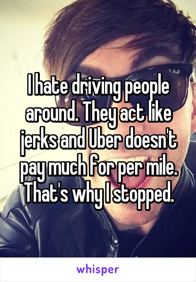I hate driving people around. They act like jerks and Uber doesn't pay much for per mile. That's why I stopped.