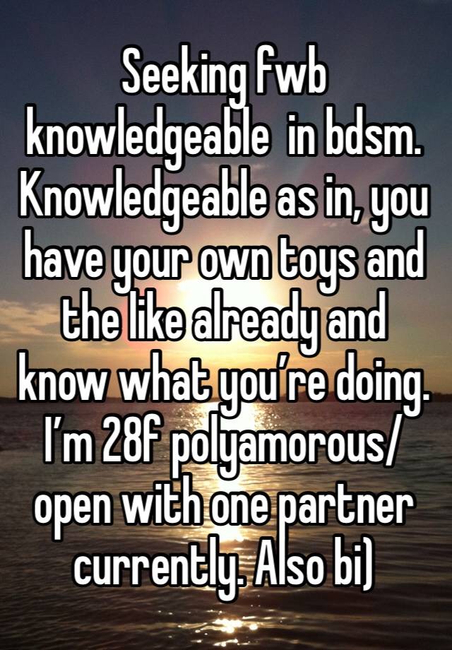 Seeking fwb knowledgeable  in bdsm. Knowledgeable as in, you have your own toys and the like already and know what you’re doing. I’m 28f polyamorous/open with one partner currently. Also bi)