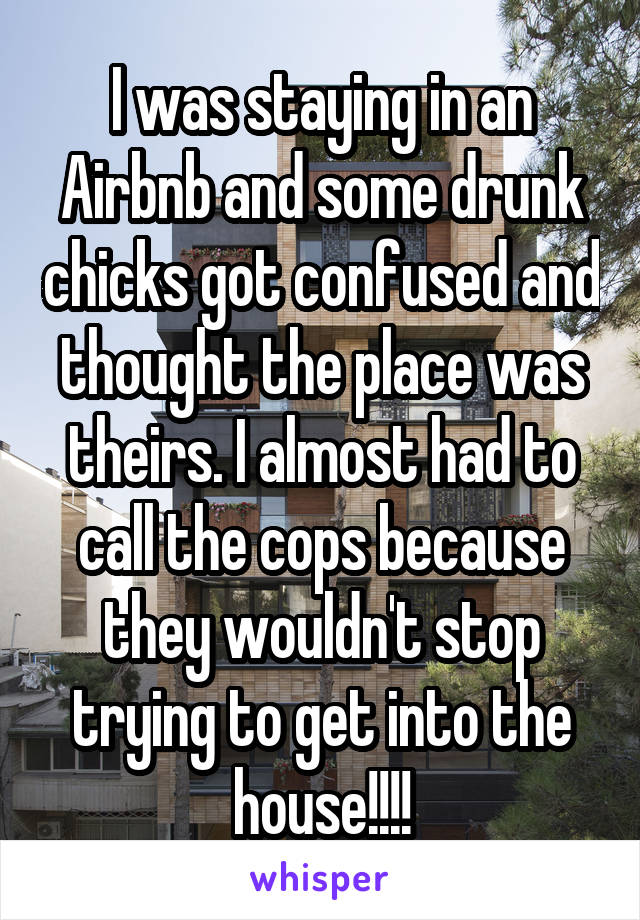 I was staying in an Airbnb and some drunk chicks got confused and thought the place was theirs. I almost had to call the cops because they wouldn't stop trying to get into the house!!!!