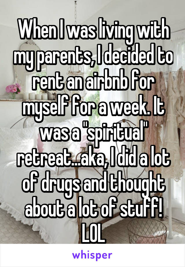 When I was living with my parents, I decided to rent an airbnb for myself for a week. It was a "spiritual" retreat...aka, I did a lot of drugs and thought about a lot of stuff! LOL
