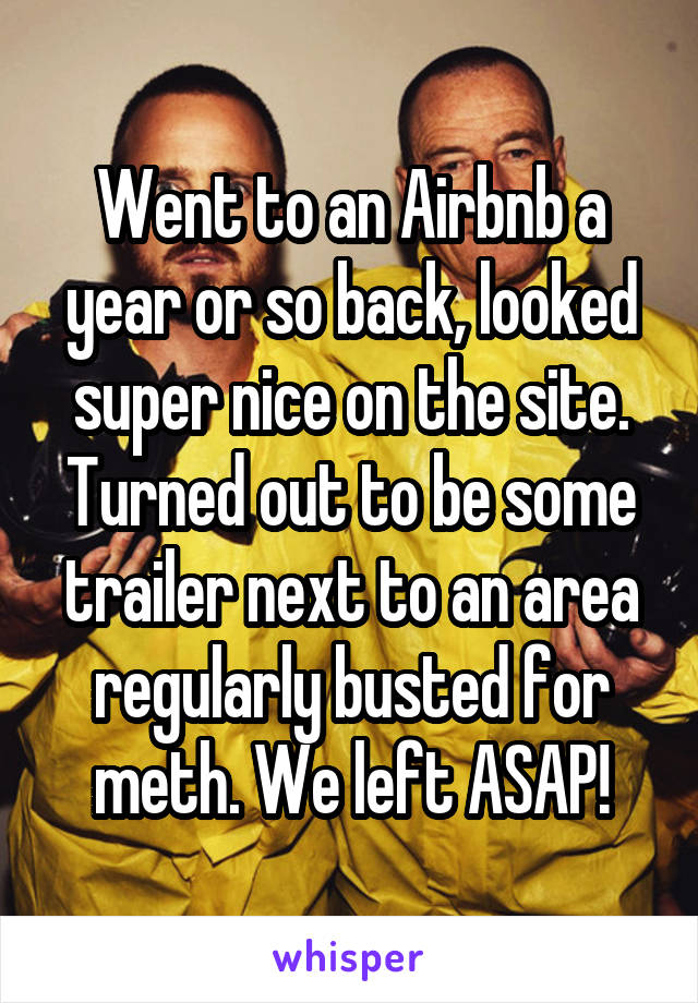 Went to an Airbnb a year or so back, looked super nice on the site. Turned out to be some trailer next to an area regularly busted for meth. We left ASAP!