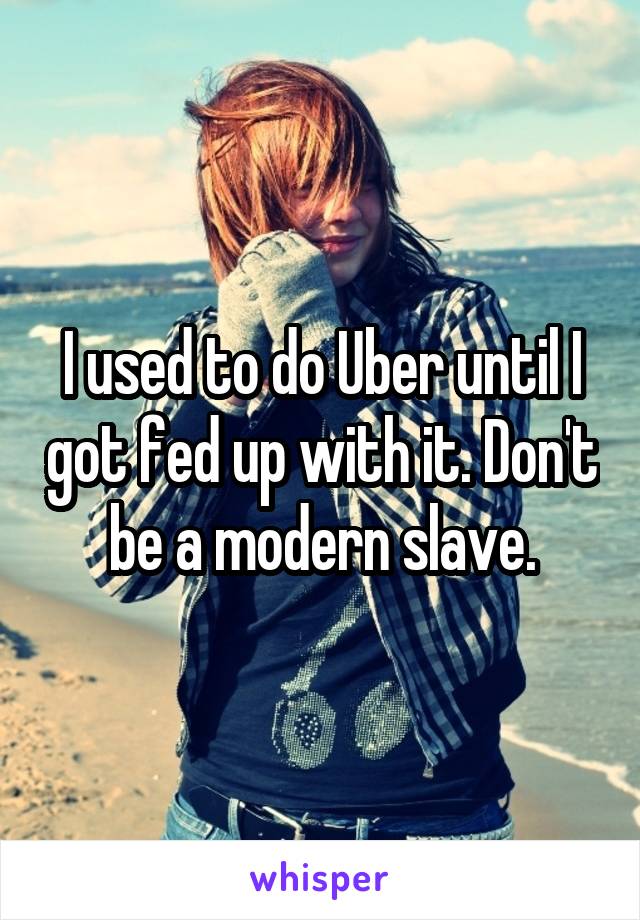 I used to do Uber until I got fed up with it. Don't be a modern slave.