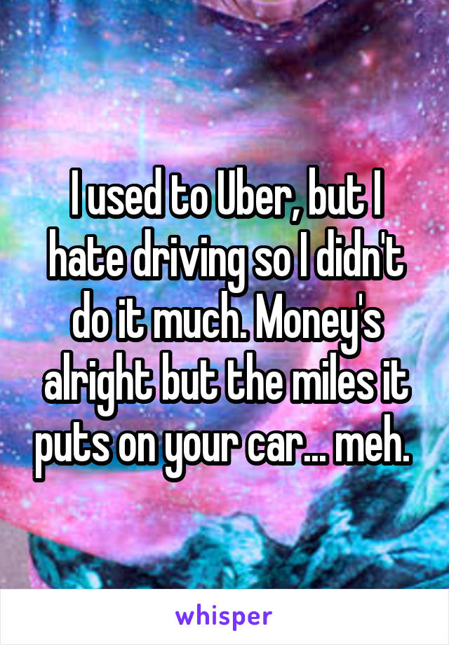 I used to Uber, but I hate driving so I didn't do it much. Money's alright but the miles it puts on your car... meh. 