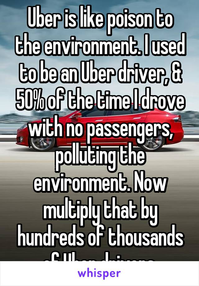 Uber is like poison to the environment. I used to be an Uber driver, & 50% of the time I drove with no passengers, polluting the environment. Now multiply that by hundreds of thousands of Uber drivers.