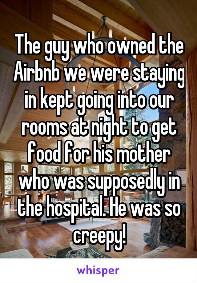 The guy who owned the Airbnb we were staying in kept going into our rooms at night to get food for his mother who was supposedly in the hospital. He was so creepy!