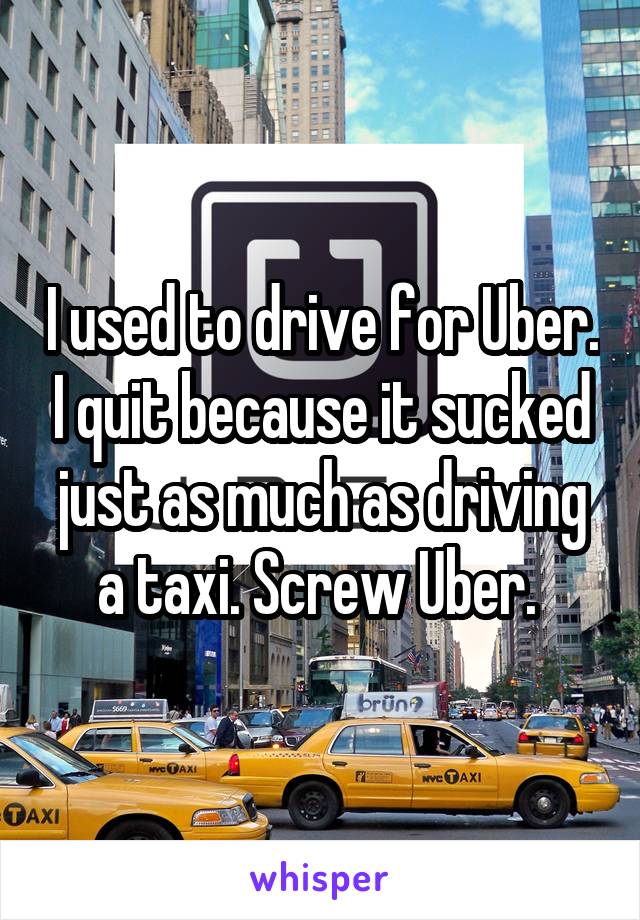 I used to drive for Uber. I quit because it sucked just as much as driving a taxi. Screw Uber. 