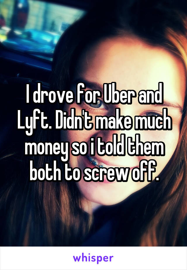 I drove for Uber and Lyft. Didn't make much money so i told them both to screw off.