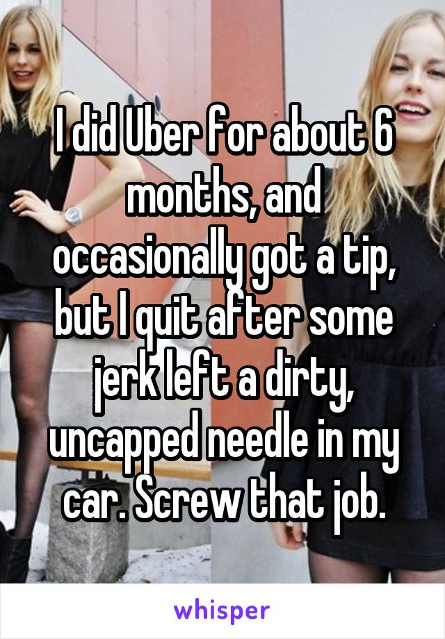 I did Uber for about 6 months, and occasionally got a tip, but I quit after some jerk left a dirty, uncapped needle in my car. Screw that job.