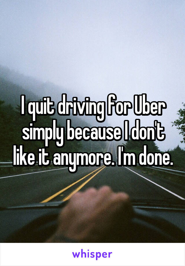 I quit driving for Uber simply because I don't like it anymore. I'm done.