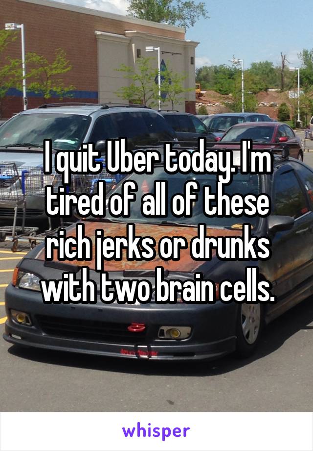I quit Uber today. I'm tired of all of these rich jerks or drunks with two brain cells.