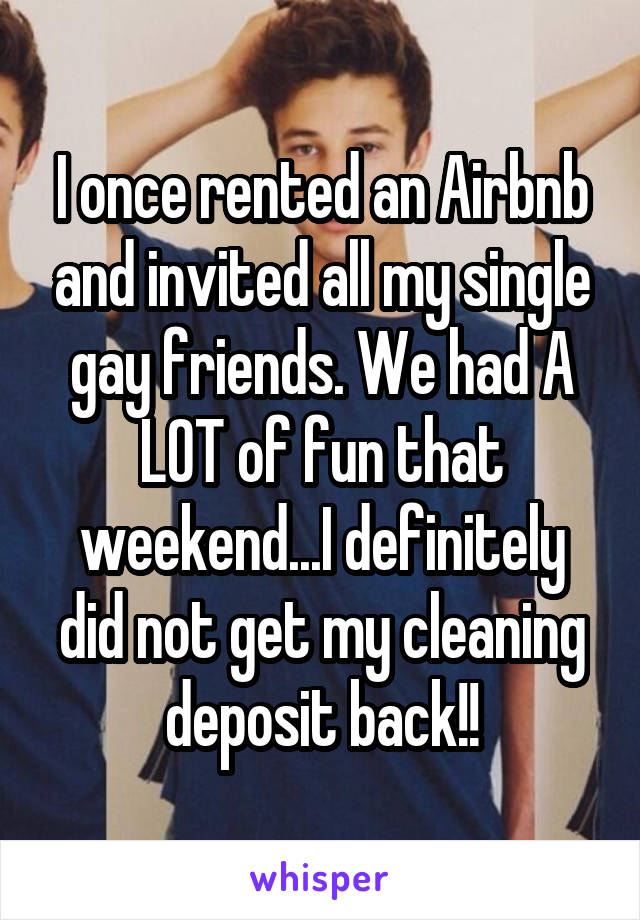 I once rented an Airbnb and invited all my single gay friends. We had A LOT of fun that weekend...I definitely did not get my cleaning deposit back!!