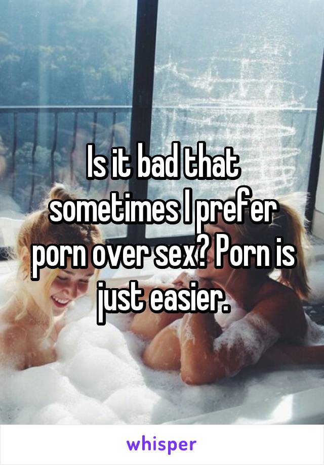 Is it bad that sometimes I prefer porn over sex? Porn is just easier.