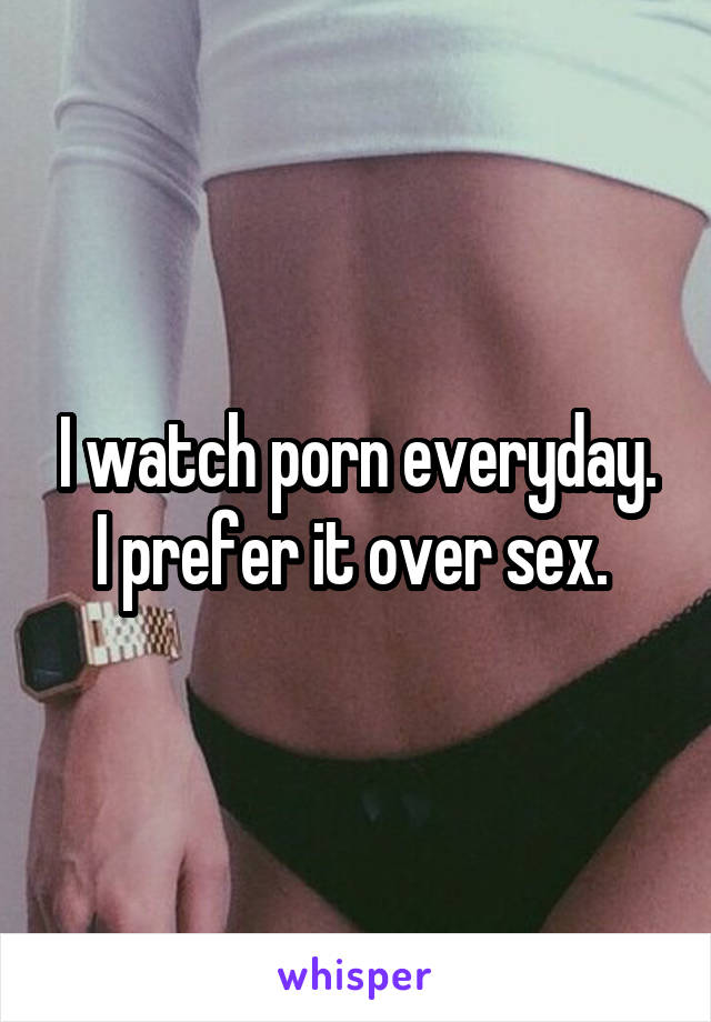 I watch porn everyday. I prefer it over sex. 