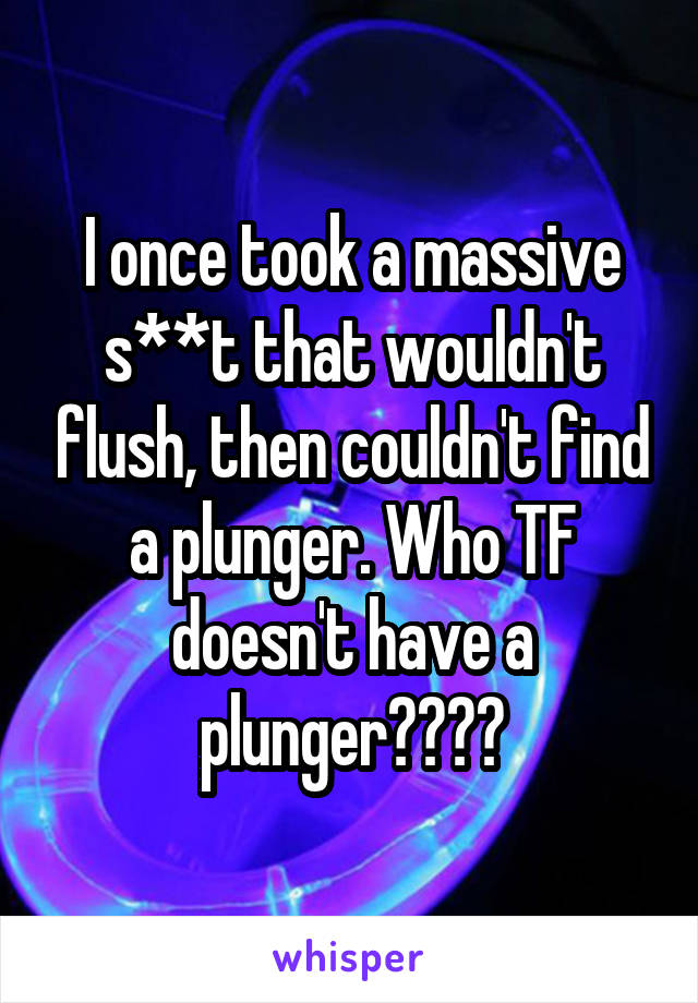 I once took a massive s**t that wouldn't flush, then couldn't find a plunger. Who TF doesn't have a plunger????