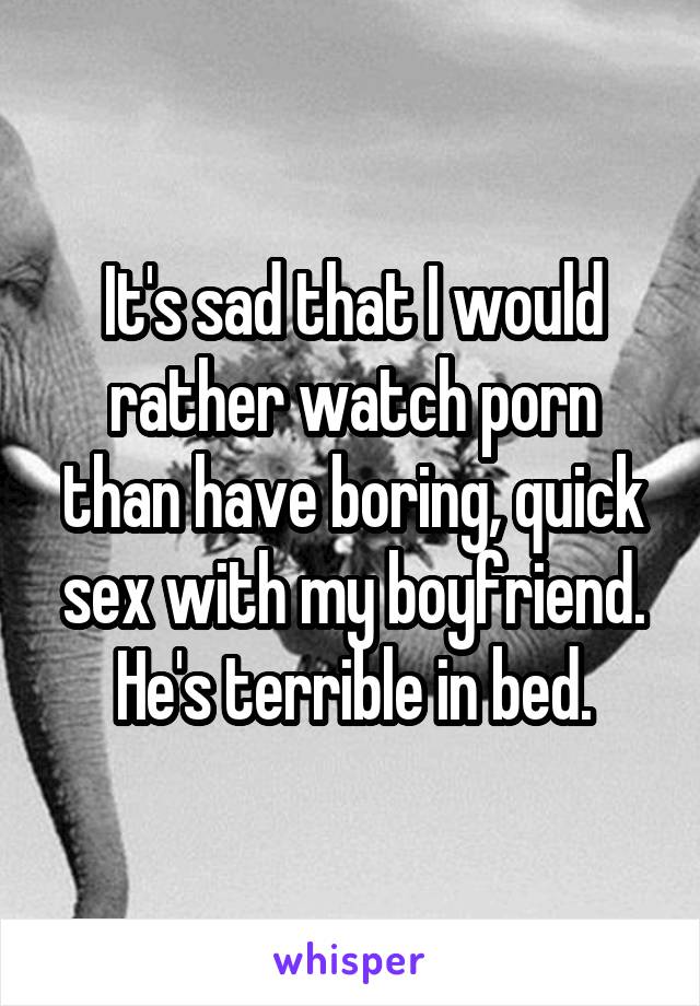 It's sad that I would rather watch porn than have boring, quick sex with my boyfriend. He's terrible in bed.