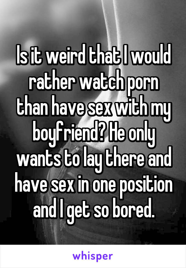 Is it weird that I would rather watch porn than have sex with my boyfriend? He only wants to lay there and have sex in one position and I get so bored.