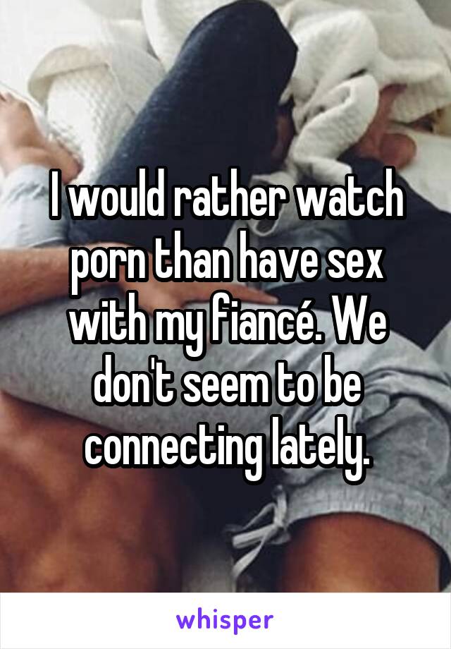 I would rather watch porn than have sex with my fiancé. We don't seem to be connecting lately.