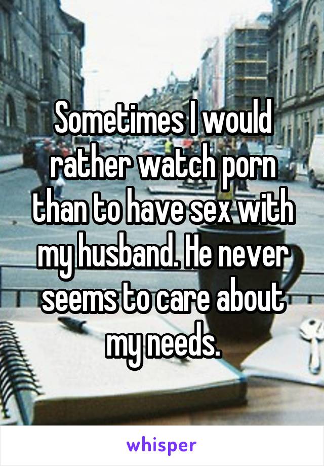 Sometimes I would rather watch porn than to have sex with my husband. He never seems to care about my needs.