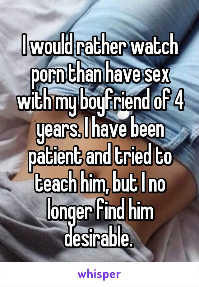 I would rather watch porn than have sex with my boyfriend of 4 years. I have been patient and tried to teach him, but I no longer find him desirable. 