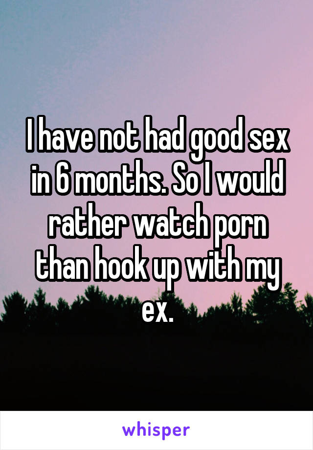 I have not had good sex in 6 months. So I would rather watch porn than hook up with my ex.