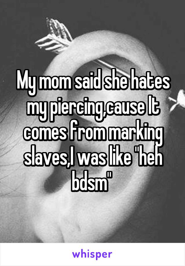 My mom said she hates my piercing,cause It comes from marking slaves,I was like "heh bdsm" 