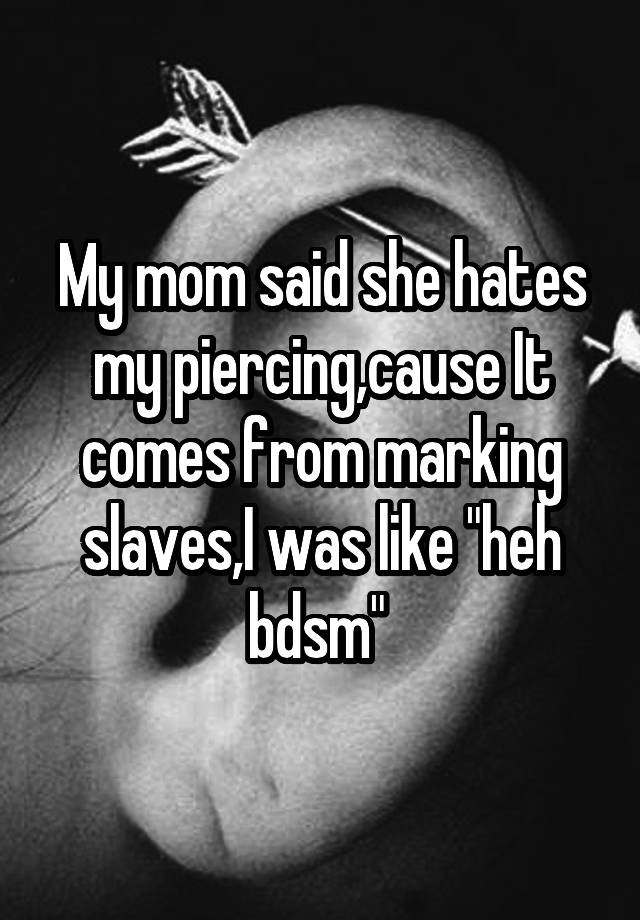 My mom said she hates my piercing,cause It comes from marking slaves,I was like "heh bdsm" 