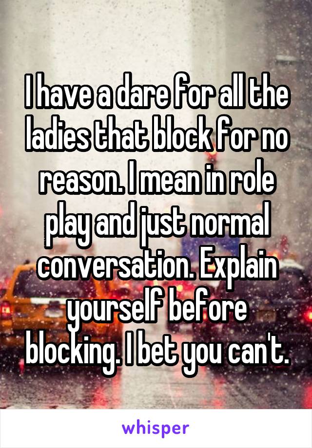 I have a dare for all the ladies that block for no reason. I mean in role play and just normal conversation. Explain yourself before blocking. I bet you can't.